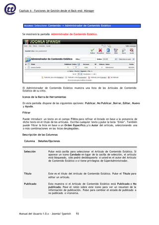 Capítulo 6 – Funciones de Gestión desde el Back-end: Mánager
Manual del Usuario 1.0.x – Joomla! Spanish 93
Acceso: Seleccione Contenido -> Administrador de Contenido Estático
Se mostrará la pantalla Administrador de Contenido Estático.
Estático de su sitio.
Iconos de la Barra de Herramientas
En esta pantalla dispone de las siguientes opciones: Publicar, No Publicar, Borrar, Editar, Nuevo
y Ayuda.
Filtrar
Puede introducir un texto en el campo Filtro para refinar el listado en base a la presencia de
dicho texto en el título de los artículos. Escriba cualquier texto y pulse la tecla ‘Enter’. También
puede filtrar la lista en base a un Orden Específico y/o Autor del artículo, seleccionando una
o más combinaciones en las listas desplegables.
Descripción de las Columnas
Columna Detalles/Opciones
Selección Pulse está casilla para seleccionar el Artículo de Contenido Estático. Si
aparece un icono Candado en lugar de la casilla de selección, el artículo
está bloqueado, sólo podrá desbloquearlo si usted es el autor del Artículo
de Contenido Estático o si tiene privilegios de SúperAdministrador.
Título Este es el título del Artículo de Contenido Estático. Pulse el Título para
editar un artículo.
Publicado Esto muestra si el Artículo de Contenido Estático está Publicado o No
publicado. Pase el ratón sobre este icono para ver un resumen de la
información de publicación. Pulse para cambiar el estado de publicado a
no publicado o viceversa.
El Administrador de Contenido Estático muestra una lista de los Artículos de Contenido
 