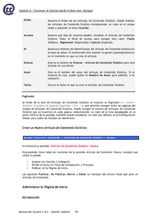 Capítulo 6 – Funciones de Gestión desde el Back-end: Mánager
Manual del Usuario 1.0.x – Joomla! Spanish 94
Orden Muestra el Orden de los Artículos de Contenido Estático. Puede ordenar
los Artículos de Contenido Estático introduciendo un valor en el campo
orden y pulsando el icono Guardar.
Accesos Muestra qué tipo de usuarios pueden visualizar el Artículo de Contenido
Estático. Pulse el Nivel de Acceso para escoger otro valor: Public
(Público), Registered (Registrado) o Special (Especial).
ID Muestra el Número de Identificación del Artículo de Contenido Estático en
la base de datos. El sistema del sitio Joomla! lo genera automáticamente
en el momento en que se crea el artículo.
Enlaces Este es el número de Enlaces – Artículo de Contenido Estático para este
artículo en sus menús.
Autor Este es el nombre del autor del Artículo de Contenido Estático. Si se
muestra en rojo, puede pulsar el Nombre de Autor para editarlo, si es
necesario.
Fecha Esta es la fecha en que se creó el Artículo de Contenido Estático.
Paginador
Al fondo de la lista de Artículos de Contenido Estático se muestra un Paginador (<< Inicio <
Anterior [número de página] Siguiente > Fin >>), que permite navegar entre las páginas del
listado de Artículos de Contenido Estático. Puede escoger el número de Artículos de Contenido
Estático que se muestran en cada página, seleccionando un valor de la lista desplegable en la
parte inferior de la pantalla (también puede establecer un valor por defecto en la Configuración
Global para todos los listados de elementos).
Crear un Nuevo Artículo de Contenido Estático
Acceso: Seleccione Contenido -> Artículos de Contenido Estático -> Nuevo.
Se mostrará la pantalla Artículo de Contenido Estático : Nuevo.
Esta pantalla tiene todas las funciones de la pantalla Artículo de Contenido: Nuevo, excepto que
usted no puede:
• Asignar una Sección o Categoría.
• Dividir el texto en Texto de Introducción y Principal.
• Publicar en la Página de Inicio.
Las opciones Publicar, No Publicar, Borrar y Editar se manejan del mismo modo que para un
Artículo de Contenido.
Administrar la Página de Inicio
Introducción
 