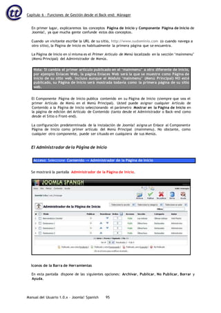 Capítulo 6 – Funciones de Gestión desde el Back-end: Mánager
Manual del Usuario 1.0.x – Joomla! Spanish 95
En primer lugar, explicaremos los conceptos Página de Inicio y Componente Página de Inicio de
Joomla!, ya que mucha gente confunde estos dos conceptos.
Cuando un visitante escribe la URL de su sitio, http://www.sudominio.com (o cuando navega a
otro sitio), la Página de Inicio es habitualmente la primera página que se encuentra.
La Página de Inicio en sí misma es el Primer Artículo de Menú localizado en la sección ‘mainmenu’
(Menú Principal) del Administrador de Menús.
Nota: Si cambia el primer artículo publicado en el ‘mainmenu’ a otro diferente de Inicio,
por ejemplo Enlaces Web, la página Enlaces Web será la que se muestre como Página de
Inicio de su sitio web. Incluso aunque el Módulo ‘mainmenu’ (Menú Principal) NO esté
publicado, su Página de Inicio será mostrada todavía como la primera página de su sitio
web.
El Componente Página de Inicio publica contenido en su Página de Inicio (siempre que sea el
primer Artículo de Menú en el Menú Principal). Usted puede asignar cualquier Artículo de
Contenido a la Página de Inicio seleccionando el parámetro Mostrar en la Página de Inicio en
la página de edición del Artículo de Contenido (tanto desde el Administrador o Back-end como
desde el Sitio o Front-end).
La configuración predeterminada de la instalación de Joomla! asigna un Enlace al Componente
Página de Inicio como primer artículo del Menú Principal (mainmenu). No obstante, como
cualquier otro componente, puede ser situado en cualquiera de sus Menús.
El Administrador de la Página de Inicio
Acceso: Seleccione Contenido -> Administrador de la Página de Inicio
Se mostrará la pantalla Administrador de la Página de Inicio.
Iconos de la Barra de Herramientas
En esta pantalla dispone de las siguientes opciones: Archivar, Publicar, No Publicar, Borrar y
Ayuda.
 