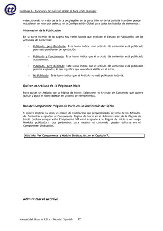 Capítulo 6 – Funciones de Gestión desde el Back-end: Mánager
Manual del Usuario 1.0.x – Joomla! Spanish 97
seleccionando un valor de la lista desplegable en la parte inferior de la pantalla (también puede
establecer un valor por defecto en la Configuración Global para todos los listados de elementos).
Información de la Publicación
En la parte inferior de la página hay varios iconos que explican el Estado de Publicación de los
Artículos de Contenido:
• Publicado, pero Pendiente: Este icono indica si un artículo de contenido está publicado
pero está pendiente de aprobación.
• Publicado y Funcionando: Este icono indica que el artículo de contenido está publicado
actualmente.
• Publicado, pero Expirado: Este icono indica que el artículo de contenido está publicado
pero ha expirado, lo que significa que no estará visible en el sitio.
• No Publicado: Este icono indica que el Artículo no está publicado todavía.
Quitar un Artículo de la Página de Inicio
Para quitar un Artículo de la Página de Inicio: Seleccione el Artículo de Contenido que quiere
quitar y pulse el icono Borrar en la barra de herramientas.
Uso del Componente Página de Inicio en la Sindicación del Sitio
Si quiere sindicar su sitio, el enlace de sindicación que proporcionado se toma de los Artículos
de Contenido asignados al Componente Página de Inicio en el Administrador de la Página de
Inicio (incluso aunque este Componente NO esté asignado a la Página de Inicio o no tenga
Módulos publicados). Los parámetros para mostrar el contenido pueden editarse en el
Componente Sindicación.
Más Info: Ver Componente y Módulo Sindicación, en el Capítulo 7.
Administrar el Archivo
 