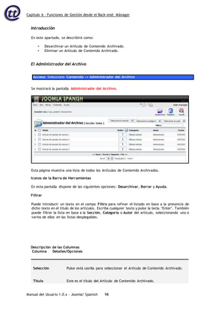 Capítulo 6 – Funciones de Gestión desde el Back-end: Mánager
Manual del Usuario 1.0.x – Joomla! Spanish 98
Introducción
En este apartado, se describirá como:
• Desarchivar un Artículo de Contenido Archivado.
• Eliminar un Artículo de Contenido Archivado.
El Administrador del Archivo
Acceso: Seleccione Contenido -> Administrador del Archivo
Se mostrará la pantalla Administrador del Archivo.
Iconos de la Barra de Herramientas
En esta pantalla dispone de las siguientes opciones: Desarchivar, Borrar y Ayuda.
Filtrar
Puede introducir un texto en el campo Filtro para refinar el listado en base a la presencia de
dicho texto en el título de los artículos. Escriba cualquier texto y pulse la tecla ‘Enter’. También
puede filtrar la lista en base a la Sección, Categoría o Autor del artículo, seleccionando uno o
varios de ellos en las listas desplegables.
Descripción de las Columnas
Columna Detalles/Opciones
Selección Pulse está casilla para seleccionar el Artículo de Contenido Archivado.
Título Este es el título del Artículo de Contenido Archivado.
Esta página muestra una lista de todos los Artículos de Contenido Archivados.
 