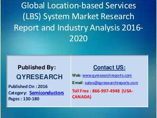 Global Location-based Services
(LBS) System Market Research
Report and Industry Analysis 2016-
2020
Published By:
QYRESEARCH
Published On : 2016
Category: Semiconductors
Pages : 130-180
Contact US:
Web: www.qyresearchreports.com
Email: sales@qyresearchreports.com
Toll Free : 866-997-4948 (USA-
CANADA)
 