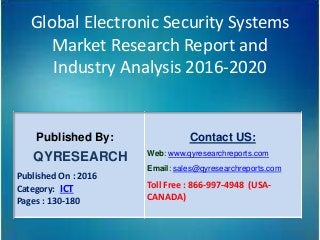 Global Electronic Security Systems
Market Research Report and
Industry Analysis 2016-2020
Published By:
QYRESEARCH
Published On : 2016
Category: ICT
Pages : 130-180
Contact US:
Web: www.qyresearchreports.com
Email: sales@qyresearchreports.com
Toll Free : 866-997-4948 (USA-
CANADA)
 