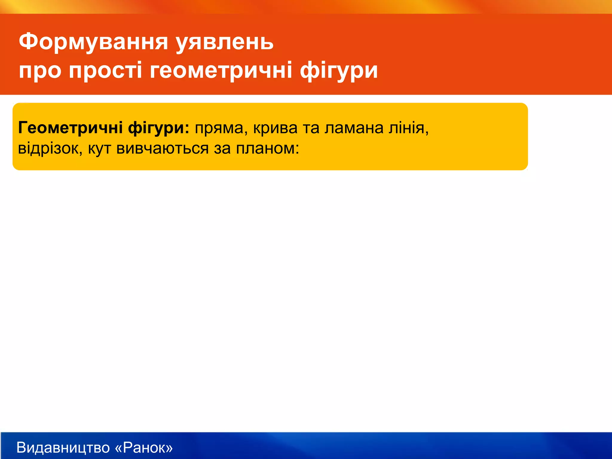 Видавництво «Ранок»
Формування уявлень
про прості геометричні фігури
Геометричні фігури: пряма, крива та ламана лінія,
відрізок, кут вивчаються за планом:
 