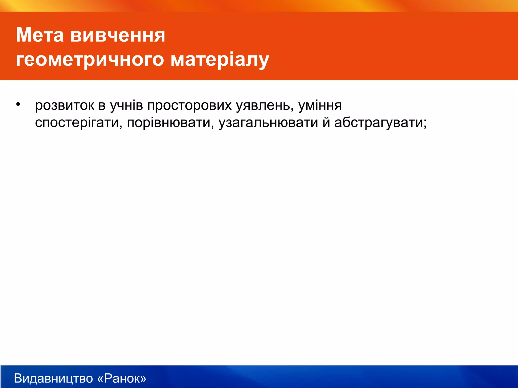 Видавництво «Ранок»
Мета вивчення
геометричного матеріалу
• розвиток в учнів просторових уявлень, уміння
спостерігати, порівнювати, узагальнювати й абстрагувати;
 