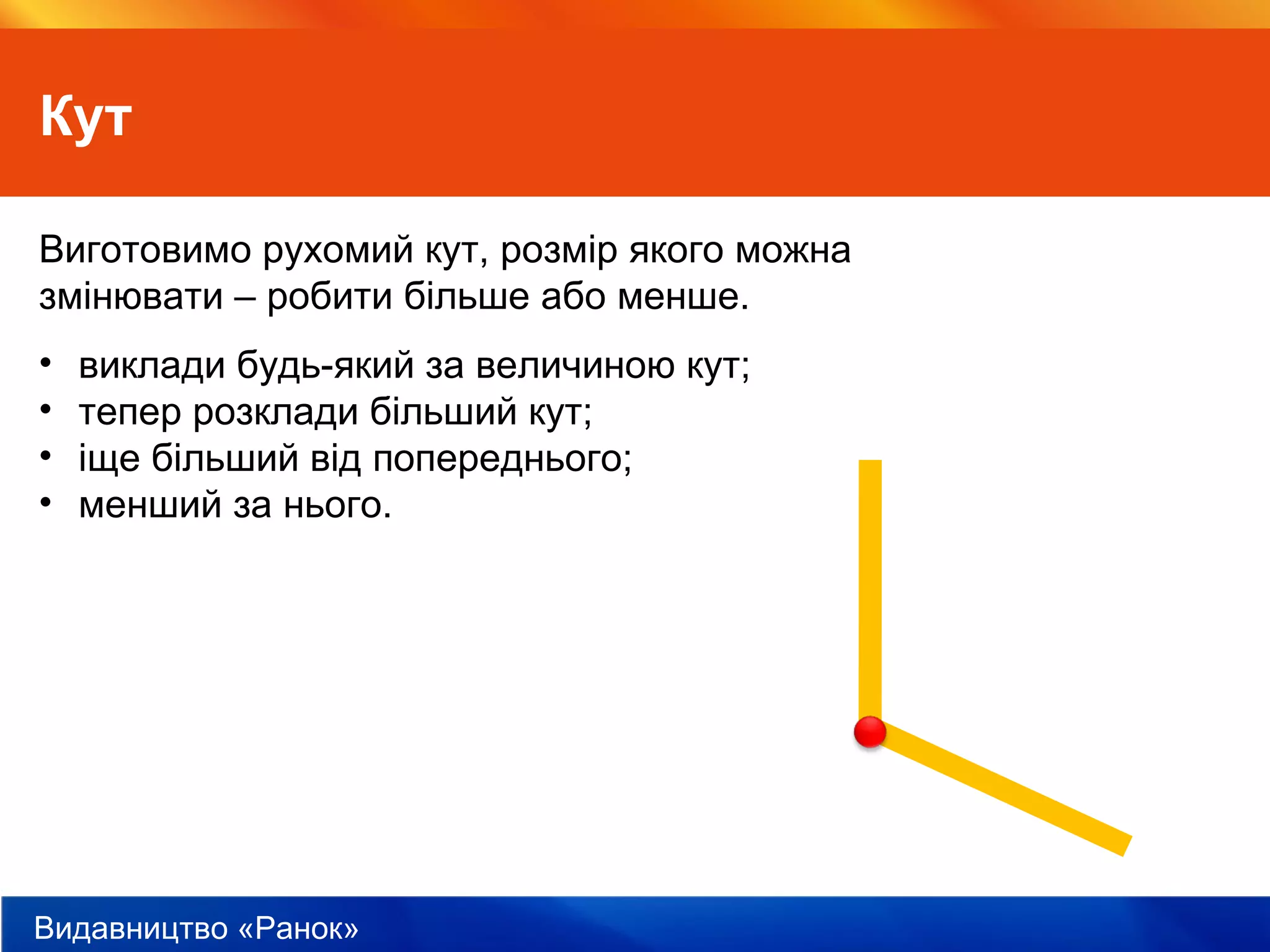 Видавництво «Ранок»
Кут
Виготовимо рухомий кут, розмір якого можна
змінювати – робити більше або менше.
• виклади будь-який за величиною кут;
• тепер розклади більший кут;
• іще більший від попереднього;
• менший за нього.
 