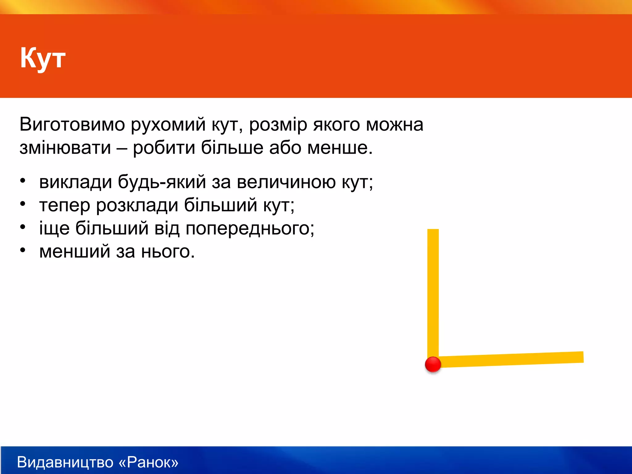 Видавництво «Ранок»
Кут
Виготовимо рухомий кут, розмір якого можна
змінювати – робити більше або менше.
• виклади будь-який за величиною кут;
• тепер розклади більший кут;
• іще більший від попереднього;
• менший за нього.
 