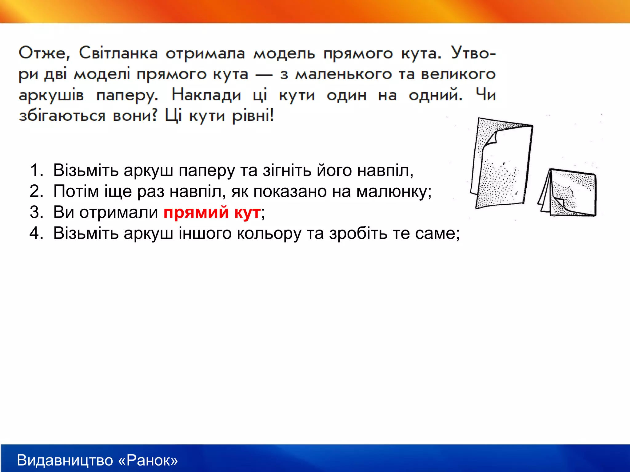Видавництво «Ранок»
1. Візьміть аркуш паперу та зігніть його навпіл,
2. Потім іще раз навпіл, як показано на малюнку;
3. Ви отримали прямий кут;
4. Візьміть аркуш іншого кольору та зробіть те саме;
 