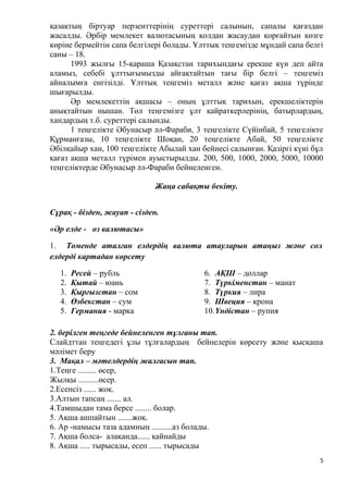 қазақтың біртуар перзенттерінің суреттері салынып, сапалы қағаздан
жасалды. Әрбір мемлекет валютасының қолдан жасаудан қорғайтын көзге
көріне бермейтін сапа белгілері болады. Ұлттық теңгемізде мұндай сапа белгі
саны – 18.
1993 жылғы 15-қараша Қазақстан тарихындағы ерекше күн деп айта
аламыз, себебі ұлттығымызды айғақтайтын тағы бір белгі – теңгеміз
айналымға енгізілді. Ұлттық теңгеміз металл және қағаз ақша түрінде
шығарылды.
Әр мемлекеттің ақшасы – оның ұлттық тарихын, ерекшеліктерін
анықтайтын нышан. Төл теңгемізге ұлт қайраткерлерінің, батырлардың,
хандардың т.б. суреттері салынды.
1 теңгелікте Әбунасыр әл-Фараби, 3 теңгелікте Сүйінбай, 5 теңгелікте
Құрманғазы, 10 теңгелікте Шоқан, 20 теңгелікте Абай, 50 теңгелікте
Әбілқайыр хан, 100 теңгелікте Абылай хан бейнесі салынған. Қазіргі күні бұл
қағаз ақша металл түрімен ауыстырылды. 200, 500, 1000, 2000, 5000, 10000
теңгеліктерде Әбунасыр әл-Фараби бейнеленген.
Жаңа сабақты бекіту.
Сұрақ - бізден, жауап - сізден.
«Әр елде - өз валютасы»
1. Төменде аталған елдердің валюта атауларын атаңыз және сол
елдерді картадан көрсету
1. Ресей – рубль
2. Қытай – юань
3. Қырғызстан – сом
4. Өзбекстан – сум
5. Германия - марка
6. АҚШ – доллар
7. Түркіменстан – манат
8. Түркия – лира
9. Швеция – крона
10.Үндістан – рупия
2. берілген теңгеде бейнеленген тұлғаны тап.
Слайдттан теңгедегі ұлы тұлғалардың бейнелерін көрсету және қысқаша
мәлімет беру
3. Мақал – мәтелдердің жалғасын тап.
1.Теңге ......... өсер,
Жылқы ..........өсер.
2.Есепсіз ...... жоқ.
3.Алтын тапсаң ....... ал.
4.Тамшыдан тама берсе ........ болар.
5. Ақша ашпайтын .......жоқ.
6. Ар -намысы таза адамның ..........аз болады.
7. Ақша болса- алақанда...... қайнайды
8. Ақша ..... тырысады, есеп ...... тырысады
5
 