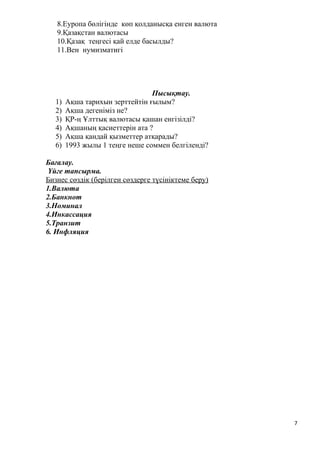 8.Еуропа бөлігінде көп қолданысқа енген валюта
9.Қазақстан валютасы
10.Қазақ теңгесі қай елде басылды?
11.Вен нумизматигі
Пысықтау.
1) Ақша тарихын зерттейтін ғылым?
2) Ақша дегеніміз не?
3) ҚР-ң Ұлттық валютасы қашан енгізілді?
4) Ақшаның қасиеттерін ата ?
5) Ақша қандай қызметтер атқарады?
6) 1993 жылы 1 теңге неше соммен белгіленді?
Бағалау.
Үйге тапсырма.
Бизнес сөздік (берілген сөздерге түсініктеме беру)
1.Валюта
2.Банкнот
3.Номинал
4.Инкассация
5.Транзит
6. Инфляция
7
 