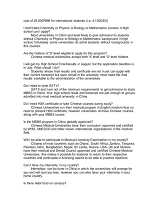 cost of 28,000RMB for international students (i.e. 4,130USD)
I didn't take Chemistry or Physics or Biology or Mathematics courses in high
school can I apply?
Most universities in China and least likely to give admission to students
without Chemistry or Physics or Biology or Mathematics background in high
school, fortunately some universities do admit students without backgrounds in
this courses.
Are the holders of 'O' level eligible to apply for this program?
Chinese medical universities accept both 'A' level and 'O' level holders
I will get my High School Final Results in August, but the application deadline is
in July, What should I do?
Students whose final results and certificate are not in yet can apply with
their current transcript but upon arrival in the university most make the final
results available to the administration of the universities
Do I need to write SAT’s?
SAT II and I are not of the minimum requirements to get admission to study
MBBS in China. Your high school result and transcript are just enough to get you
admitted into most medical university in China
Do I need HSK certificate or take Chinese courses during study?
Chinese Universities run their medical program in English medium thus no
need to present HSK certificate, however universities do have Chinese courses
along with your MBBS course
Is the MBBS program in China globally approved?
Chinese Medical Universities have their curriculum approved and certified
by WHO, UNESCO and other known international organizations in the medical
field.
Will I be able to participate in Medical Licensing Examination in my country?
Citizens of most countries such as Ghana, South Africa, Zambia, Tanzania,
Pakistan, India, Bangladesh, Nepal, Sri Lanka, Russia, USA, UK and Ukraine
have their medical and Dental Council approved and certified Chinese Medical
Universities, this makes it possible for students to return to their respective
countries and participate in licensing exams to be able to practice medicine
Can I have my internship in my country?
Internships can be done in China in which the universities will arrange for
you and will cost you less, however you can also have your internship in your
home country.
Is there halal food on campus?
 