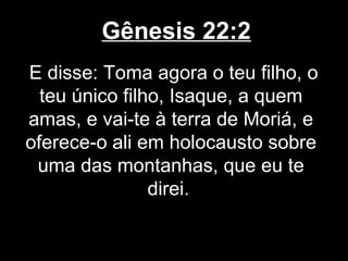 Gênesis 22:2
E disse: Toma agora o teu filho, o
teu único filho, Isaque, a quem
amas, e vai-te à terra de Moriá, e
oferece-o ali em holocausto sobre
uma das montanhas, que eu te
direi.
 