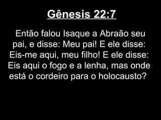 Gênesis 22:7
Então falou Isaque a Abraão seu
pai, e disse: Meu pai! E ele disse:
Eis-me aqui, meu filho! E ele disse:
Eis aqui o fogo e a lenha, mas onde
está o cordeiro para o holocausto?
 
