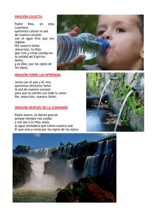 ORACIÓN COLECTA
Padre Dios, en esta
cuaresma
queremos calmar la sed
de nuestro corazón
con el agua Viva que nos
regalas.
P...