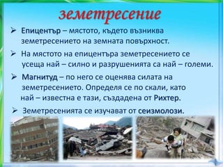 земетресение
 Епицентър – мястото, където възниква
земетресението на земната повърхност.
 Магнитуд – по него се оценява силата на
земетресението. Определя се по скали, като
най – известна е тази, създадена от Рихтер.
 На мястото на епицентъра земетресението се
усеща най – силно и разрушенията са най – големи.
 Земетресенията се изучават от сеизмолози.
 