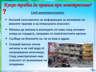  Спазвай висока лична
хигиена и не пий вода от
непроверени източници.
След земетресение има
опасност от възникване на
епидемии.
Какво трябва да правим при земетресение?
След земетресението:
 Изчакай излъчването на информация за затихване на
земните трусове и за отминалата опасност.
 Можеш да влезеш в жилището си само след основен
оглед на сградата, направен от компетентните органи.
 Съобщи на близките си, че си жив и здрав.
 