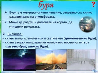 буря
 Бурята е метеорологично явление, свързано със силно
раздвижване на атмосферата.
 Включва:
- силен вятър, гръмотевици и светкавици (гръмотевична буря);
- силни валежи или различни материали, носени от вятъра
(пясъчна буря, снежна буря).
 Може да разруши домовете на хората, да
унищожи реколтата.
 