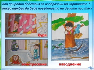 Кои природни бедствия са изобразени на картините ?
Какво трябва да бъде поведението на децата при тях?
 