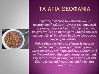 Ο πρώτος αγιασμός των Θεοφανίων, «η
πρωτάγιαση ή φώτιση», γίνεται την παραμονή
της γιορτής στην εκκλησία. Ύστερα ο παπάς
παίρνει ένα-ένα τα σπίτια με το Σταυρό στο χέρι
και ραντίζει μ’ ένα κλωνί βασιλικό όλους τους
χώρους του σπιτιού.
Παλιό έθιμο της Κρήτης, σήμερα ξεχασμένο
σχεδόν παντού, ήταν η παρασκευή των
Φωτοκόλλυβων την παραμονή των Φώτων. Από
τα Φωτοκόλλυβα (βρασμένο σιτάρι με όσπρια)
έτρωγαν οι νοικοκύρηδες αλλά έδιναν και στα
ζώα τους για καλή υγεία και καλή τύχη στο
σπιτικό τους.
 