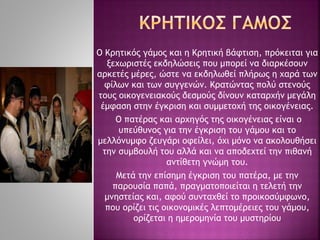 Ο Κρητικός γάμος και η Κρητική βάφτιση, πρόκειται για
ξεχωριστές εκδηλώσεις που μπορεί να διαρκέσουν
αρκετές μέρες, ώστε να εκδηλωθεί πλήρως η χαρά των
φίλων και των συγγενών. Κρατώντας πολύ στενούς
τους οικογενειακούς δεσμούς δίνουν καταρχήν μεγάλη
έμφαση στην έγκριση και συμμετοχή της οικογένειας.
Ο πατέρας και αρχηγός της οικογένειας είναι ο
υπεύθυνος για την έγκριση του γάμου και το
μελλόνυμφο ζευγάρι οφείλει, όχι μόνο να ακολουθήσει
την συμβουλή του αλλά και να αποδεχτεί την πιθανή
αντίθετη γνώμη του.
Μετά την επίσημη έγκριση του πατέρα, με την
παρουσία παπά, πραγματοποιείται η τελετή την
μνηστείας και, αφού συνταχθεί το προικοσύμφωνο,
που ορίζει τις οικονομικές λεπτομέρειες του γάμου,
ορίζεται η ημερομηνία του μυστηρίου
 