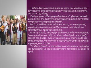 Η τελετή ξεκινά με πομπή από το σπίτι του γαμπρού που
συνοδεύεται από μαντινάδες και ντουφεκιές και καταλήγει
στο σπίτι της νύφης.
Εκεί μια μαντινάδα τραγουδισμένη από γλυκιά γυναικεία
φωνή πείθει την οικογένεια της νύφης να ανοίξει την πόρτα
που μέχρι τότε παραμένει κλειστή.
Αφού ανταλλάσσονται φιλιά και ευχές, το χτύπημα της
καμπάνας ειδοποιεί τους μελλόνυμφους πως πρέπει να
κατευθυνθούν προς την εκκλησία.
Μετά τη τελετή, το ζευγάρι φτάνει στο σπίτι του γαμπρού,
όπου η μητέρα του ταΐζει τη νύφη μελοκάρυδο και χαράζει
σταυρό στη πόρτα, ενώ η νύφη χύνει μέλι στην είσοδο και
σπάει ένα ρόδι, για να γίνει ο γάμος γλυκός σαν το μέλι και
καρπερός σαν το ρόδι.
Το γλέντι ξεκινά με τραγούδια που λέει πρώτο το ζευγάρι
και συνεχίζεται με χορό και φαγοπότι που φτάνουν μέχρι το
πρωί.
 