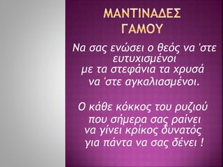 Να σας ενώσει ο θεός να 'στε
ευτυχισμένοι
με τα στεφάνια τα χρυσά
να 'στε αγκαλιασμένοι.
Ο κάθε κόκκος του ρυζιού
που σήμερα σας ραίνει
να γίνει κρίκος δυνατός
για πάντα να σας δένει !
 