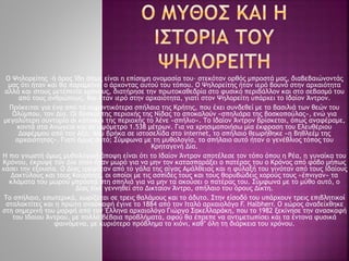 Ο Ψηλορείτης –ή όρος Ίδη όπως είναι η επίσημη ονομασία του– στεκόταν ορθός μπροστά μας, διαβεβαιώνοντάς
μας ότι ήταν και θα παραμείνει ο άρχοντας αυτού του τόπου. Ο Ψηλορείτης ήταν ιερό βουνό στην αρχαιότητα
αλλά και στους μετέπειτα χρόνους, διατήρησε την πρωτοκαθεδρία στο φυσικό περιβάλλον και στο σεβασμό του
από τους ανθρώπους. Και ήταν ιερό στην αρχαιότητα, γιατί στον Ψηλορείτη υπάρχει το Ιδαίον Άντρον.
Πρόκειται για ένα από τα σημαντικότερα σπήλαια της Κρήτης, που έχει συνδεθεί με το βασιλιά των θεών του
Ολύμπου, τον Δία. Οι βοσκοί της περιοχής της Νίδας το αποκαλούν «σπηλιάρα της βοσκοπούλας», ενώ για
μεγαλύτερη συντομία οι κάτοικοι της περιοχής το λένε «σπήλιο». Το Ιδαίον Άντρον βρίσκεται, όπως αναφέραμε,
κοντά στα Ανώγεια και σε υψόμετρο 1.538 μέτρων. Για να χρησιμοποιήσω μία έκφραση του Ελευθέριου
Δαφέρμου από την Αξό, που βρήκα σε ιστοσελίδα στο internet, το σπήλαιο θεωρήθηκε «η Βηθλεέμ της
αρχαιότητας». Γιατί όμως αυτό; Σύμφωνα με τη μυθολογία, το σπήλαιο αυτό ήταν ο γενέθλιος τόπος του
Κρηταγενή Δία.
Η πιο γνωστή όμως μυθολογική άποψη είναι ότι το Ιδαίον Άντρον αποτέλεσε τον τόπο όπου η Ρέα, η γυναίκα του
Κρόνου, έκρυψε τον Δία όταν ήταν μωρό για να μην τον κατασπαράξει ο πατέρας του ο Κρόνος από φόβο μήπως
χάσει την εξουσία. Ο Δίας τρεφόταν από το γάλα της αίγας Αμάλθειας και η φύλαξή του γινόταν από τους Ιδαίους
Δακτύλους και τους Κουρήτες, οι οποίοι με τις ασπίδες τους και τους θορυβώδεις χορούς τους «έπνιγαν» τα
κλάματα του μωρού μπροστά στη σπηλιά για να μην τα ακούσει ο πατέρας του. Σύμφωνα με το μύθο αυτό, ο
Δίας είχε γεννηθεί στο Δικταίον Άντρο, σπήλαιο του όρους Δίκτη.
Το σπήλαιο, εσωτερικά, χωρίζεται σε τρεις θαλάμους και το άδυτο. Στην είσοδό του υπάρχουν τρεις επιβλητικοί
σταλακτίτες και η πρώτη ανασκαφή έγινε το 1884 από τον Ιταλό αρχαιολόγο F. Halbherr. Ο χώρος αναδείχθηκε
στη σημερινή του μορφή από τον Έλληνα αρχαιολόγο Γιώργο Σακελλαράκη, που το 1982 ξεκίνησε την ανασκαφή
του Ιδαίου Άντρου, με πολλά βέβαια προβλήματα, αφού θα έπρεπε να αντιμετωπίσει και τα έντονα φυσικά
φαινόμενα, με κυριότερο πρόβλημα το χιόνι, καθ’ όλη τη διάρκεια του χρόνου.
 