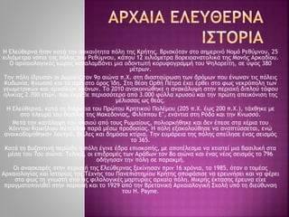 Η Ελεύθερνα ήταν κατά την αρχαιότητα πόλη της Κρήτης. Βρισκόταν στο σημερινό Νομό Ρεθύμνου, 25
χιλιόμετρα νότια της πόλης του Ρεθύμνου, κάπου 12 χιλιόμετρα βορειοανατολικά της Μονής Αρκαδίου.
Ο αρχαιολογικός χώρος καταλαμβάνει μια οδοντωτή κορυφογραμμή του Ψηλορείτη, σε ύψος 380
μέτρων.
Την πόλη ίδρυσαν οι Δωριείς τον 9ο αιώνα π.Χ. στη διασταύρωση των δρόμων που ένωναν τις πόλεις
Κυδωνία, Κνωσσό και το ιερό στο όρος Ίδη. Στη θέση Ορθή Πέτρα έχει έρθει στο φως νεκρόπολη των
γεωμετρικών και αρχαϊκών χρόνων. Το 2010 ανακοινώθηκε η ανακάλυψη στην περιοχή διπλού τάφου
ηλικίας 2.700 ετών, που έκρυβε περισσότερα από 3.000 φύλλα χρυσού και την πρώτη απεικόνιση της
µέλισσας ως θεάς.
Η Ελεύθερνα, κατά τη διάρκεια του Πρώτου Κρητικού Πολέμου (205 π.Χ. έως 200 π.Χ.), τάχθηκε με
στο πλευρό του βασιλιά της Μακεδονίας, Φιλίππου Ε’, ενάντια στη Ρόδο και την Κνωσσό.
Μετά την κατάληψη του νησιού από τους Ρωμαίους, πολιορκήθηκε και δεν έπεσε στα χέρια του
Κόιντου Καικήλιου Μέτελλου παρά μέσω προδοσίας. Η πόλη εξακολούθησε να αναπτύσσεται, ενώ
ανοικοδομήθηκαν λουτρά, βίλλες και δημόσια κτίρια. Την ευμάρεια της πόλης απείλησε ένας σεισμός
το 365.
Κατά τη βυζαντινή περίοδο η πόλη έγινε έδρα επισκοπής, με αποτέλεσμα να χτιστεί μια βασιλική στα
μέσα του 7ου αιώνα. Τελικά, οι επιδρομές των Αράβων τον 8ο αιώνα και ένας νέος σεισμός το 796
οδήγησαν την πόλη σε παρακμή.
Οι ανασκαφές στην περιοχή της Ελεύθερνας ξεκίνησαν πριν 16 χρόνια, το 1985, όταν ο τομέας
Αρχαιολογίας και Ιστορίας της Τέχνης του Πανεπιστημίου Κρήτης αποφάσισε να ερευνήσει και να φέρει
στο φως τη γνωστή από τις φιλολογικές μαρτυρίες αρχαία πόλη. Μικρής έκτασης έρευνα είχε
πραγματοποιηθεί στην περιοχή και το 1929 από την Βρετανική Αρχαιολογική Σχολή υπό τη διεύθυνση
του H. Payne.
 