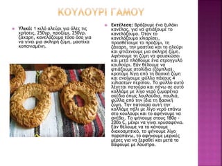  Υλικά: 1 κιλό αλεύρι για όλες τις
χρήσεις, 250γρ. προζύμι, 250γρ.
ζάχαρη, κανελόζουμο τόσο όσο για
να γίνει μια σκληρή ζύμη, μαστίχα
κοπανισμένη.
 Εκτέλεση: Βράζουμε ένα ξυλάκι
κανέλας, για να φτιάξουμε το
κανελόζουμο. Όταν το
κανελόζουμο χλιαρίσει,
προσθέτουμε το προζύμι, τη
ζάχαρη, την μαστίχα και το αλεύρι
και φτιάχνουμε μια σκληρή ζύμη.
Αφήνουμε τη ζύμη να φουσκώσει
και μετά πλάθουμε ένα στρογγυλό
κουλούρι. Εάν θέλουμε να
φτιάξουμε στολίδια (ξόμπλια),
κρατάμε λίγη από τη βασική ζύμη
και ανοίγουμε φύλλο πάχους 4
χιλιοστών περίπου. Το φύλλο αυτό
λέγεται πατούρα και πάνω σε αυτό
κολλάμε με λίγο νερό ζυμαρένια
σχέδια όπως λουλούδια, πουλιά,
φύλλα από την ίδια τη βασική
ζύμη. Την πατούρα αυτή την
κολλάμε πάλι με λίγο νερό επάνω
στο κουλούρι και το αφήνουμε να
ανέβει. Το ψήνουμε στους 180ο -
200ο C, μέχρι να γίνει χρυσαφένιο.
Εάν θέλουμε να το κάνουμε
διακοσμητικό, το ψήνουμε λίγο
παραπάνω, το αφήνουμε μερικές
μέρες για να ξεραθεί και μετά το
βάφουμε με λούστρο.
 