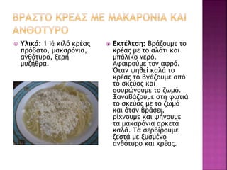  Υλικά: 1 ½ κιλό κρέας
πρόβατο, μακαρόνια,
ανθότυρο, ξερή
μυζήθρα.
 Εκτέλεση: Βράζουμε το
κρέας με το αλάτι και
μπόλικο νερό.
Αφαιρούμε τον αφρό.
Όταν ψηθεί καλά το
κρέας το βγάζουμε από
το σκεύος και
σουρώνουμε το ζωμό.
Ξαναβάζουμε στη φωτιά
το σκεύος με το ζωμό
και όταν βράσει,
ρίχνουμε και ψήνουμε
τα μακαρόνια αρκετά
καλά. Τα σερβίρουμε
ζεστά με ξυσμένο
ανθότυρο και κρέας.
 