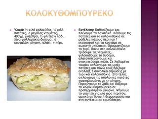  Υλικά: ½ κιλό κολοκύθια, ½ κιλό
πατάτες, 2 μεγάλες ντομάτες,
400γρ. μυζήθρα, ½ φλιτζάνι λάδι,
λίγα φυλλαράκια δυόσμο, ½
κουταλάκι ρίγανη, αλάτι, πιπέρι.
 Εκτέλεση: Καθαρίζουμε και
πλένουμε τα λαχανικά. Κόβουμε τις
πατάτες και τα κολοκυθάκια σε
ροδέλες πάχους περίπου 1
εκατοστού και τα κρατάμε σε
χωριστά μπολάκια. Θρυμματίζουμε
το τυρί. Πάνω στα κολοκυθάκια
τρίβουμε τις ντομάτες,
ψιλοκόβουμε το δυόσμο,
αλατοπιπερώνουμε και
ανακατεύουμε καλά. Σε λαδωμένο
ταψάκι απλώνουμε τις μισές
πατάτες και πάνω τους βάζουμε
εναλλάξ 3 συνολικά στρώσεις με
τυρί και κολοκυθάκια. Στο τέλος
απλώνουμε τις υπόλοιπες πατάτες
πασπαλισμένες με τη ρίγανη.
Περιχύνουμε το λάδι και βάζουμε
το κολοκυθομπούρεκο σε
προθερμασμένο φούρνο. Ψήνουμε
το φαγητό για μία ώρα περίπου,
αρχικά σε δυνατή θερμοκρασία και
στη συνέχεια σε χαμηλότερη.
 