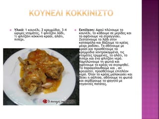  Υλικά: 1 κουνέλι, 2 κρεμμύδια, 3-4
ώριμες ντομάτες, 1 φλιτζάνι λάδι,
½ φλιτζάνι κόκκινο κρασί, αλάτι,
πιπέρι.
 Εκτέλεση: Αφού πλύνουμε το
κουνέλι, το κόβουμε σε μερίδες και
το αφήνουμε να στραγγίσει.
Ζεσταίνουμε το λάδι στην
κατσαρόλα και βάζουμε το κρέας
μέχρι ροδίσει. Το σβήνουμε με
κρασί και προσθέτουμε τα
κρεμμύδια χοντροκομμένα, τις
ντομάτες τριμμένες, το αλάτι, το
πιπέρι και ένα φλιτζάνι νερό.
Χαμηλώνουμε τη φωτιά και
αφήνουμε το κρέας να σιγοψηθεί.
Το παρακολουθούμε και , αν
χρειαστεί, προσθέτουμε επιπλέον
νερό. Όταν το κρέας μαλακώσει και
δέσει η σάλτσα, σβήνουμε τη φωτιά
και σερβίρουμε το φαγητό με
τηγανιτές πατάτες.
 