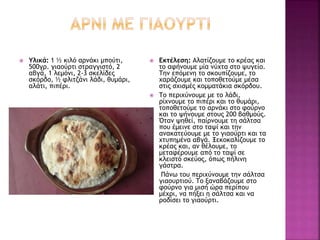  Υλικά: 1 ½ κιλό αρνάκι μπούτι,
500γρ. γιαούρτι στραγγιστό, 2
αβγά, 1 λεμόνι, 2-3 σκελίδες
σκόρδο, ½ φλιτζάνι λάδι, θυμάρι,
αλάτι, πιπέρι.
 Εκτέλεση: Αλατίζουμε το κρέας και
το αφήνουμε μία νύχτα στο ψυγείο.
Την επόμενη το σκουπίζουμε, το
χαράζουμε και τοποθετούμε μέσα
στις σχισμές κομματάκια σκόρδου.
 Το περιχύνουμε με το λάδι,
ρίχνουμε το πιπέρι και το θυμάρι,
τοποθετούμε το αρνάκι στο φούρνο
και το ψήνουμε στους 200 βαθμούς.
Όταν ψηθεί, παίρνουμε τη σάλτσα
που έμεινε στο ταψί και την
ανακατεύουμε με το γιαούρτι και τα
χτυπημένα αβγά. Ξεκοκαλίζουμε το
κρέας και, αν θέλουμε, το
μεταφέρουμε από το ταψί σε
κλειστό σκεύος, όπως πήλινη
γάστρα.
 Πάνω του περιχύνουμε την σάλτσα
γιαουρτιού. Το ξαναβάζουμε στο
φούρνο για μισή ώρα περίπου
μέχρι, να πήξει η σάλτσα και να
ροδίσει το γιαούρτι.
 