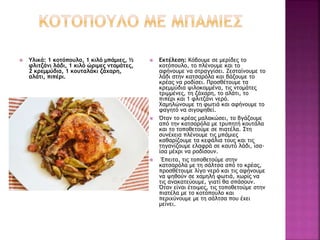  Υλικά: 1 κοτόπουλο, 1 κιλό μπάμιες, ½
φλιτζάνι λάδι, 1 κιλό ώριμες ντομάτες,
2 κρεμμύδια, 1 κουταλάκι ζάχαρη,
αλάτι, πιπέρι.
 Εκτέλεση: Κόβουμε σε μερίδες το
κοτόπουλο, το πλένουμε και το
αφήνουμε να στραγγίσει. Ζεσταίνουμε το
λάδι στην κατσαρόλα και βάζουμε το
κρέας να ροδίσει. Προσθέτουμε τα
κρεμμύδια ψιλοκομμένα, τις ντομάτες
τριμμένες, τη ζάχαρη, το αλάτι, το
πιπέρι και 1 φλιτζάνι νερό.
Χαμηλώνουμε τη φωτιά και αφήνουμε το
φαγητό να σιγοψηθεί.
 Όταν το κρέας μαλακώσει, το βγάζουμε
από την κατσαρόλα με τρυπητή κουτάλα
και το τοποθετούμε σε πιατέλα. Στη
συνέχεια πλένουμε τις μπάμιες
καθαρίζουμε τα κεφάλια τους και τις
τηγανίζουμε ελαφρά σε καυτό λάδι, ίσα-
ίσα μέχρι να ροδίσουν.
 Έπειτα, τις τοποθετούμε στην
κατσαρόλα με τη σάλτσα από το κρέας,
προσθέτουμε λίγο νερό και τις αφήνουμε
να ψηθούν σε χαμηλή φωτιά, χωρίς να
τις ανακατεύουμε, γιατί θα σπάσουν.
Όταν είναι έτοιμες, τις τοποθετούμε στην
πιατέλα με το κοτόπουλο και
περιχύνουμε με τη σάλτσα που έχει
μείνει.
 