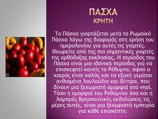 Το Πάσχα γιορτάζεται μετά το Ρωμαϊκό
Πάσχα λόγω της διαφοράς στη χρήση του
ημερολογίου για αυτές τις γιορτές.
Θεωρείτε από της πιο σημαντικές γιορτές
της ορθόδοξης εκκλησίας. Η περίοδος του
Πάσχα είναι μια ιδανική περίοδος για να
επισκεφτεί κανείς το Ρέθυμνο, αφού ο
καιρός είναι καλός και τα εξοχή γεμάτοι
ανθισμένα λουλούδια και δέντρα, που
δίνουν μια ξεχωριστή ομορφιά στο νησί.
Τόσο η ομορφιά του Ρεθύμνου όσο και η
λαμπρές θρησκευτικές εκδηλώσεις τις
μέρες αυτές, είναι μια ξεχωριστή εμπειρία
για κάθε επισκέπτη.
 