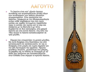  Το λαούτο είναι κατ’ εξοχήν όργανο
συνοδείας και συγκαταλέγεται μεταξύ όλων
των συνδυασμών των λαϊκών μουσικών
συγκροτημάτων. Στην οικογένεια του
λαούτου, σύμφωνα με την εθνομουσικολογία
ανήκει κάθε χορδόφωνο που έχει ηχείο
καπάκι και χορδές τεντωμένες παράλληλα
προς το καπάκι του ηχείου και το χέρι και
παίζονται με τα δάχτυλα ή με πένα.
Χωρίζονται σε δυο κατηγορίες: στα μακριά
λαούτα και στα κοντά λαούτα. Στα τέλη του
19ου αιώνα το λαούτο κατασκευαζόταν σε
τρία μεγέθη.
 Σήμερα έχει επικρατήσει το μεσαίο μέγεθος.
Και αυτό διαφέρει στις διαστάσεις του από
κατασκευαστή σε κατασκευαστή, αν και οι
διαφορές είναι μικρές και χωρίς σημασία για
την όλη λειτουργία του οργάνου. Πρώτου
μεγέθους λαγούτο, μεγαλύτερο στο μάκρος,
το φάρδος και το πλάτος σε σύγκριση με τα’
άλλα που παίζονται και κατασκευάζονται
στην Ελλάδα είναι σήμερα το κρητικό λαούτο.
 