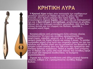 Η Κρητική λύρα ανήκει στην κατηγορία των χορδόφωνων
μουσικών οργάνων με δοξάρι και έχει τις ρίζες της στην
Ανατολή. Στην Kρήτη υπήρχαν δύο τύποι λύρας. Tο
αποκαλούμενο σήμερα λυράκι, που έδινε οξύ και διαπεραστικό
ήχο και η βροντόλυρα ή χοντρόλυρα, μεγαλύτερη σε μέγεθος,
ιδανική για την πολύωρη συνοδεία τραγουδιού. Aπό τους δύο
τύπους αυτούς και την επιρροή του βιολιού, προήλθε η
σύγχρονη κοινή λύρα.
Κατασκευάζεται από μονοκόμματο ξύλο κάποιας ηλικίας
(τουλάχιστον 10 ετών) και συνήθως χρησιμοποιείται
ασφένταμος, καρυδιά, μουρνιά, κ.α. Η σκάφη, το κοίλο
σκαφτό σώμα της λύρας λέγεται και καύκα ή καυκί. Το καπάκι
(εμπρόσθιο μέρος) είναι αυτό που επηρεάζει άμεσα τον ήχο του
οργάνου και ιδανικό υλικό για την κατασκευή του θεωρείται το
κατράνι (υλικό ηλικίας άνω των 300 ετών που προέρχεται από
δοκάρια παλαιών κτισμάτων). Παλιά οι χορδές ήταν εντέρινες
και το δοξάρι είχε τρίχες από ουρά αλόγου που συνήθως έφερε
μια σειρά από σφαιρικά κουδουνάκια, τα λεγόμενα
γερακοκούδουνα.
Σήμερα που η λύρα συνοδεύεται από άλλα μουσικά όργανα
(λαούτο, κιθάρα κ.α.) χρησιμοποιείται συνήθως δοξάρι
βιολιού.
 