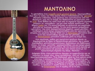 Το μαντολίνο είναι έγχορδο νυκτό μουσικό όργανο. Δημιουργήθηκε
λίγο πριν το τέλος του 17ου αιώνα. Είναι η τελειοποίηση της "μάντολα"
(Mandola ή Mantola), ενός οργάνου που χρονολογείται από τον
Μεσαίωνα, μιας και το όνομά του βεβαιώνεται με μαρτυρίες από
το 1210. Είναι βέβαιο ότι πολύ λίγα από τα σημερινά όργανα μουσικής
μπορούν να «καυχηθούν» για μια τόσο παλαιά προέλευση. Στη
βόρεια Ιταλία τον 17ο αιώνα ξεκίνησε να φτάχνεται μια μικρότερη
μάντολα με λιγότερες χορδές. Το νέο αυτό όργανο ονομαζόταν
«μαντολίνο» που στην πραγματικότητα σημαίνει «μικρή μαντόλα». Η
λανθασμένη αυτή σκέψη αποκαταστάθηκε από τον ερευνητή της
ιστορίας του οργάνου Κonrad Wölki και το Μιλανέζικο μαντολίνο ήταν
αυτό που αναπτύχθηκε άμεσα από την μάντολα, ενώ
το Ναπολιτάνικο μαντολίνο υιοθέτησε μόνο το όνομά του.
Λίγο αργότερα, καθώς μια οικογένεια οργάνων άρχισε να
δημιουργείται με βάση το Ναπολιτάνικο μαντολίνο, και η οποία
περιλάμβανε μαντολίνα μεγαλύτερων διαστάσεων και βαθύτερων
τόνων, το όνομα «μαντόλα» χρησιμοποιήθηκε για μια ακόμα φορά,
αλλά τώρα για ένα alto μαντολίνο. Με την έννοια αυτή έμοιαζε με
μεγάλο μαντολίνο και φυσικά δεν είχε τίποτα κοινό με την
προγενέστερη σημασία της λέξης «Μantola».
Διάφοροι άλλοι τύποι μαντολίνου άρχισαν να εμφανίζονται και να
παίρνουν το όνομά τους, όπως συνηθιζόταν, από την πόλη όπου
πρωτοκατασκευάστηκαν. Έτσι διαδοχικά, μέσα σε λίγα χρόνια εκτός
από τους 3 τύπους μαντολίνων, Μιλανέζικο, Φλωρεντινό και
Ναπολιτάνικο, κατασκευάστηκαν το Γενοβέζικο (5-6 χορδές), το
Παντουάνικο (5 χορδές), το Ρωμαϊκό (4 χορδές), το Σιενέζικο (4-5
χορδές), το Σικελικό (1 χορδή διπλή ή 3 χορδές τριπλές).Επίσης
το Επτανησιακό εχει 4 χορδές( mi la re sol).
 