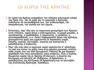  Οι χοροί της Κρήτης εκφράζουν τον πλούσιο εσωτερικό κόσμο
του λαού της . Με το χορό και το τραγούδι ο Κρητικός
εκδηλώνει τα συναισθήματά του, τον ενθουσιασμό, την
απογοήτευση, την αγάπη και τον έρωτα .
 Εντούτοις, παρ’ όλο που το χορευτικό ρεπερτόριο των Κρητών
είναι πλούσιο, χοροί όπως ο απανωμερίτης, το μικρό μικράκι, ο
αγκαλιαστός, ο ζερβόδεξος, ο πριμνιανός, ο τριζάλης, ο
κουτσαμπαδιανός, κ.α. έχουν παραμεριστεί λόγω της εξέλιξης.
Διατηρούνται όμως και χορεύονται οι παρακάτω χοροί.
Σούστα, συρτός, πεντοζάλι, σιγανός και καστρινός ή
μαλεβιζιώτης ή πηδηχτός.
 Παρ’ όλο που όλοι οι κρητικοί χοροί χορεύονται σ’ ολόκληρο
το νησί και έχουν τις ρίζες τους στις αρχαίες μινωικές τελετές
κάθε χορός έχει και κάτι ξεχωριστό. Υπάρχει δε μια άγραφη
παράδοση που τους κατατάσσει κατά επαρχίες. Έτσι ο συρτός
θεωρείται χορός της Δ. Κρήτης (Ν.Χανίων), η σούστα της
Κεντρικής και Δυτικής (Ν. Ρεθύμνου, Ν Ηρακλείου, ο
μαλεβιζιώτης της Κεντρικής (Ν.Ηρακλείου) και το πεντοζάλι
της Ανατολικής Κρήτης(Ν. Λασιθίου).
 