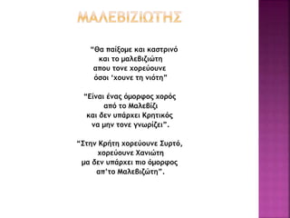 “Θα παίξομε και καστρινό
και το μαλεβιζιώτη
απου τονε χορεύουνε
όσοι ‘χουνε τη νιότη”
“Είναι ένας όμορφος χορός
από το Μαλεβίζι
και δεν υπάρχει Κρητικός
να μην τονε γνωρίζει”.
“Στην Κρήτη χορεύουνε Συρτό,
χορεύουνε Χανιώτη
μα δεν υπάρχει πιο όμορφος
απ’το Μαλεβιζώτη”.
 