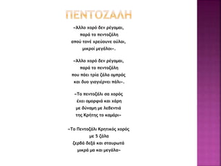 «Άλλο χορό δεν ρέγομαι,
παρά το πεντοζάλη
απού τονέ χρεύουνε ούλοι,
μικροί μεγάλοι».
«Άλλο χορό δεν ρέγομαι,
παρά το πεντοζάλη
που πάει τρία ζάλα ομπρός
και δυο γιαγιέρνει πάλι».
«Το πεντοζάλι σα χορός
έχει ομορφιά και χάρη
με δύναμη με λεβεντιά
της Κρήτης το καμάρι»
«Το Πεντοζάλι Κρητικός χορός
με 5 ζάλα
ζερβά δεξά και σταυρωτά
μικρά μα και μεγάλα»
 