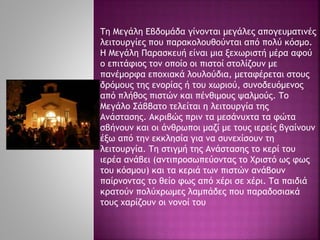 Τη Μεγάλη Εβδομάδα γίνονται μεγάλες απογευματινές
λειτουργίες που παρακολουθούνται από πολύ κόσμο.
Η Μεγάλη Παρασκευή είναι μια ξεχωριστή μέρα αφού
ο επιτάφιος τον οποίο οι πιστοί στολίζουν με
πανέμορφα εποχιακά λουλούδια, μεταφέρεται στους
δρόμους της ενορίας ή του χωριού, συνοδευόμενος
από πλήθος πιστών και πένθιμους ψαλμούς. Το
Μεγάλο Σάββατο τελείται η λειτουργία της
Ανάστασης. Ακριβώς πριν τα μεσάνυχτα τα φώτα
σβήνουν και οι άνθρωποι μαζί με τους ιερείς βγαίνουν
έξω από την εκκλησία για να συνεχίσουν τη
λειτουργία. Τη στιγμή της Ανάστασης το κερί του
ιερέα ανάβει (αντιπροσωπεύοντας το Χριστό ως φως
του κόσμου) και τα κεριά των πιστών ανάβουν
παίρνοντας το θείο φως από χέρι σε χέρι. Τα παιδιά
κρατούν πολύχρωμες λαμπάδες που παραδοσιακά
τους χαρίζουν οι νονοί του
 