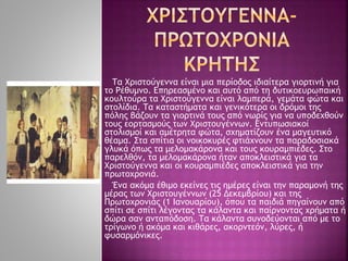 Τα Χριστούγεννα είναι μια περίοδος ιδιαίτερα γιορτινή για
το Ρέθυμνο. Επηρεασμένο και αυτό από τη δυτικοευρωπαική
κουλτούρα τα Χριστούγεννα είναι λαμπερά, γεμάτα φώτα και
στολίδια. Τα καταστήματα και γενικότερα οι δρόμοι της
πόλης βάζουν τα γιορτινά τους από νωρίς για να υποδεχθούν
τους εορτασμούς των Χριστουγέννων. Εντυπωσιακοί
στολισμοί και αμέτρητα φώτα, σχηματίζουν ένα μαγευτικό
θέαμα. Στα σπίτια οι νοικοκυρές φτιάχνουν τα παραδοσιακά
γλυκά όπως τα μελομακάρονα και τους κουραμπιέδες. Στο
παρελθόν, τα μελομακάρονα ήταν αποκλειστικά για τα
Χριστούγεννα και οι κουραμπιέδες αποκλειστικά για την
πρωτοχρονιά.
Ένα ακόμα έθιμο εκείνες τις ημέρες είναι την παραμονή της
μέρας των Χριστουγέννων (25 Δεκεμβρίου) και της
Πρωτοχρονιάς (1 Ιανουαρίου), όπου τα παιδιά πηγαίνουν από
σπίτι σε σπίτι λέγοντας τα κάλαντα και παίρνοντας χρήματα ή
δώρα σαν ανταπόδοση. Τα κάλαντα συνοδεύονται από με το
τρίγωνο ή ακόμα και κιθάρες, ακορντεόν, λύρες, ή
φυσαρμόνικες.
 