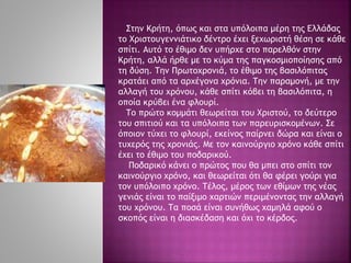 Στην Κρήτη, όπως και στα υπόλοιπα μέρη της Ελλάδας
το Χριστουγεννιάτικο δέντρο έχει ξεχωριστή θέση σε κάθε
σπίτι. Αυτό το έθιμο δεν υπήρχε στο παρελθόν στην
Κρήτη, αλλά ήρθε με το κύμα της παγκοσμιοποίησης από
τη δύση. Την Πρωτοχρονιά, το έθιμο της βασιλόπιτας
κρατάει από τα αρχέγονα χρόνια. Την παραμονή, με την
αλλαγή του χρόνου, κάθε σπίτι κόβει τη βασιλόπιτα, η
οποία κρύβει ένα φλουρί.
Το πρώτο κομμάτι θεωρείται του Χριστού, το δεύτερο
του σπιτιού και τα υπόλοιπα των παρευρισκομένων. Σε
όποιον τύχει το φλουρί, εκείνος παίρνει δώρα και είναι ο
τυχερός της χρονιάς. Με τον καινούργιο χρόνο κάθε σπίτι
έχει το έθιμο του ποδαρικού.
Ποδαρικό κάνει ο πρώτος που θα μπει στο σπίτι τον
καινούργιο χρόνο, και θεωρείται ότι θα φέρει γούρι για
τον υπόλοιπο χρόνο. Τέλος, μέρος των εθίμων της νέας
γενιάς είναι το παίξιμο χαρτιών περιμένοντας την αλλαγή
του χρόνου. Τα ποσά είναι συνήθως χαμηλά αφού ο
σκοπός είναι η διασκέδαση και όχι το κέρδος.
 