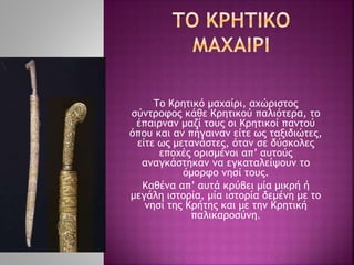 Το Κρητικό μαχαίρι, αχώριστος
σύντροφος κάθε Κρητικού παλιότερα, το
έπαιρναν μαζί τους οι Κρητικοί παντού
όπου και αν πήγαιναν είτε ως ταξιδιώτες,
είτε ως μετανάστες, όταν σε δύσκολες
εποχές ορισμένοι απ’ αυτούς
αναγκάστηκαν να εγκαταλείψουν το
όμορφο νησί τους.
Καθένα απ’ αυτά κρύβει μία μικρή ή
μεγάλη ιστορία, μία ιστορία δεμένη με το
νησί της Κρήτης και με την Κρητική
παλικαροσύνη.
 
