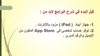 ‫من‬ ‫البد‬ ‫البرامج‬ ‫شرح‬ ‫في‬ ‫البدء‬ ‫قبل‬:
1-‫آيباد‬ ‫جهاز‬(iPad)‫باألنترنت‬ ‫مزود‬.
2-‫في‬ ‫شخصي‬ ‫حساب‬ ‫توفر‬App Store‫من‬ ‫المكون‬
‫السري‬ ‫والرقم‬ ‫اإليميل‬.
 