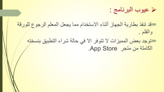 ‫البرنامج‬ ‫عيوب‬:
‫الرجوع‬ ‫المعلم‬ ‫يجعل‬ ‫مما‬ ‫االستخدام‬ ‫أثناء‬ ‫الجهاز‬ ‫بطارية‬ ‫تنفذ‬ ‫قد‬‫للورقة‬
‫والقلم‬ِ.
‫ب‬ ‫التطبيق‬ ‫شراء‬ ‫حالة‬ ‫في‬ ‫اال‬ ‫تتوفر‬ ‫ال‬ ‫المميزات‬ ‫بعض‬ ‫توجد‬‫نسخته‬
ِ‫متجر‬ ‫من‬ ‫الكاملة‬App Store.
 