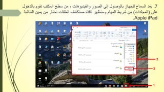 7.‫ب‬ ‫نقوم‬ ‫المكتب‬ ‫سطح‬ ‫من‬ ، ‫والفيديوهات‬ ‫الصور‬ ‫إلى‬ ‫بالوصول‬ ‫للجهاز‬ ‫السماح‬ ‫بعد‬‫الدخول‬
‫على‬(‫المجلدات‬)‫ال‬ ‫يمين‬ ‫من‬ ‫نختار‬ ‫الملفات‬ ‫مستكشف‬ ‫نافذة‬ ‫وستظهر‬ ‫المهام‬ ‫شريط‬ ‫من‬‫شاشة‬
Apple iPad.
1
2
3
 
