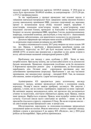 теплової енергії» кошторисною вартістю 165105,0 гривень. У 2916 році за
тепло було проплачено 261499,43 копійки, за електроенергію – 21171,20 грн.
з 27171,2 профінансованих.
За час перебування у громаді проведено такі основні заходи зі
зміцнення навчально-матеріальної бази: завершено заміну віконних блоків в
усьому навчальному приміщенні НВК, утеплено спортивний зал, виконано
проект із встановлення вузла обліку теплової енергії, придбано 5
комп’ютерів, поновлено комп’ютерну техніку в комп’ютерному класі
(підсилено системні блоки), проведено за благодійні та бюджетні кошти
Інтернет по всьому приміщенні НВК, придбано 2 котли, радіопідсилювальну
апаратуру, плазмовийтелевізор, два ноутбуки, в тому числі й з ліцензованим
програмним забезпеченням, для практичного психолога та для вчителів.
Детальна інформація про використання коштів за КЕКВ 2210 шкільним
та дошкільним підрозділами розміщена на сайті НВК.
За період опалювального сезону 2017 року витрати на тепло склали 109
тис. грн. Правда, є проблеми з фінансуванням придбання палива для
дошкільного підрозділу: на 2017 рік було виділено всього 5000 гривень
(КЕКВ 2275): ці кошти вже використані, а придбані за них дрова згоріли в
котлі, забезпечивши належний температурний режим в ДНЗ.
Проблемою для закладу є дахи, особливо у ДНЗ. Знову ж таки,
потрібні кошти. При цьому зазначу, що за благодійні кошти та за допомогою
батьків вихованців. Приватних підприємців (особливо хотів би відзначити
С.Карповича) проведено ремонт даху в приміщеннях, де безпосередньо
перебувають діти. Останні дощі спричинили протікання даху над
допоміжними приміщеннями (коридор). Проблемним є дах над частиною
приміщення, яке використовує орендар – місцевий ФАП. Там, як показало
обстеження, заміни потребують і дерев’яні конструкції.
Адміністрацією КЗ приділяється увага естетичному вигляду
навчального закладу, активно проводиться робота з озеленення класів,
коридору. Подвір’я школи завжди прибране, доглянуте. Ми дякуємо і
двірнику, і учням, які не смітять і прибирають закріплені за ними території.
На квітниках щороку висаджуються квіти, які протягом літа доглядаються
учнями та педагогами, своєчасно обрізаються дерева, кущі. Правда, зникли
наші троянди. Фарбується огорожа. Правда, вона потребує заміни на більш
сучасну. Сьогодні школа цього самотужки не зробить – немає за що. Я
просив би сільського старосту сприянняз її боку. Як-не-як огорожа школи –
цн двісті метрів вулиці Центральної саме в центрі села.
Обслуговуючим персоналом та вчителями-чоловіками проводиться
скошування трави на газонах. Вчасно вивозиться сміття з території закладу.
Добрим словом я відгукнувся б на адресу КП «Полісся», яке у 2016 році
робило це безперебійно. Зараз робота припинилася.
 