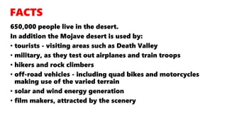 650,000 people live in the desert.
In addition the Mojave desert is used by:
• tourists - visiting areas such as Death Valley
• military, as they test out airplanes and train troops
• hikers and rock climbers
• off-road vehicles - including quad bikes and motorcycles
making use of the varied terrain
• solar and wind energy generation
• film makers, attracted by the scenery
 